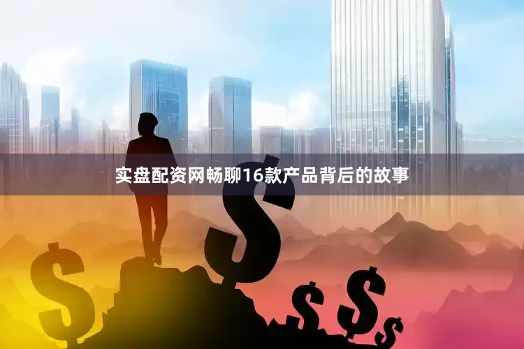 实盘配资网畅聊16款产品背后的故事